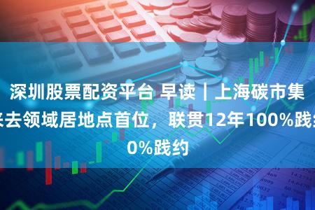 深圳股票配资平台 早读｜上海碳市集来去领域居地点首位，联贯12年100%践约