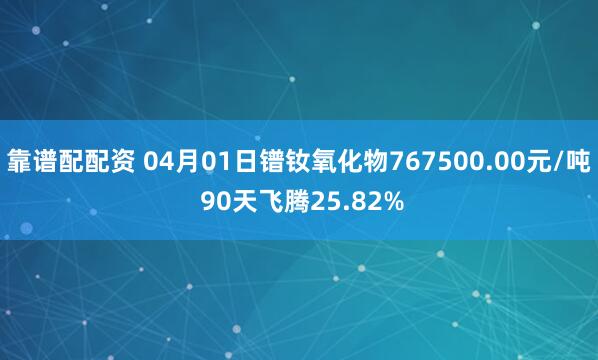 靠谱配配资 04月01日镨钕氧化物767500.00元/吨 90天飞腾25.82%