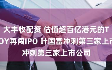 大丰收配资 估值超百亿港元的TOP TOY再闯IPO 叶国富冲刺第三家上市公司