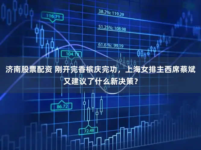 济南股票配资 刚开完香槟庆完功，上海女排主西席蔡斌又建议了什么新决策？