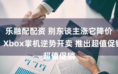 乐融配配资 别东谈主涨它降价！Xbox掌机逆势开卖 推出超值促销