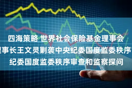 四海策略 世界社会保险基金理事会党构成员、副理事长王文灵剿袭中央纪委国度监委秩序审查和监察探问