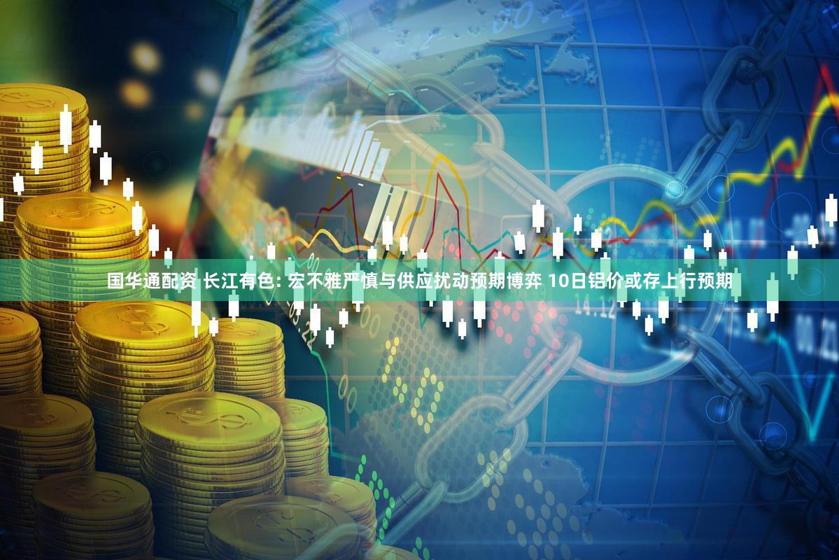 国华通配资 长江有色: 宏不雅严慎与供应扰动预期博弈 10日铝价或存上行预期