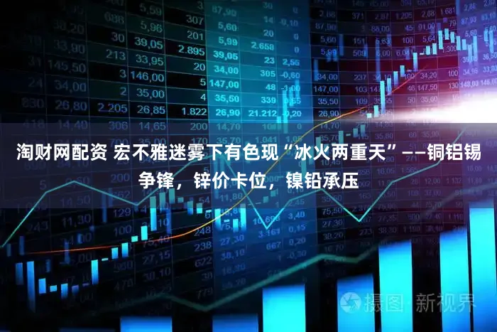 淘财网配资 宏不雅迷雾下有色现“冰火两重天”——铜铝锡争锋，锌价卡位，镍铅承压