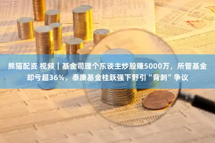 熊猫配资 视频｜基金司理个东谈主炒股赚5000万，所管基金却亏超36%，泰康基金桂跃强下野引“背刺”争议