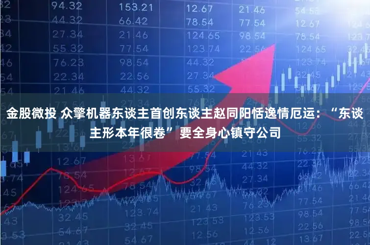 金股微投 众擎机器东谈主首创东谈主赵同阳恬逸情厄运：“东谈主形本年很卷” 要全身心镇守公司