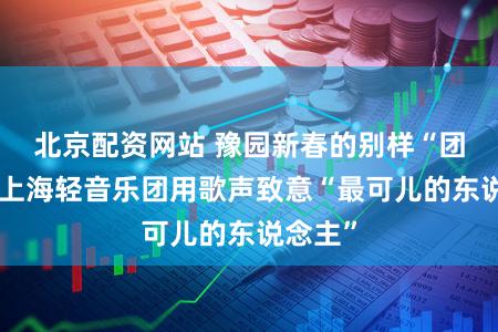 北京配资网站 豫园新春的别样“团圆”：上海轻音乐团用歌声致意“最可儿的东说念主”