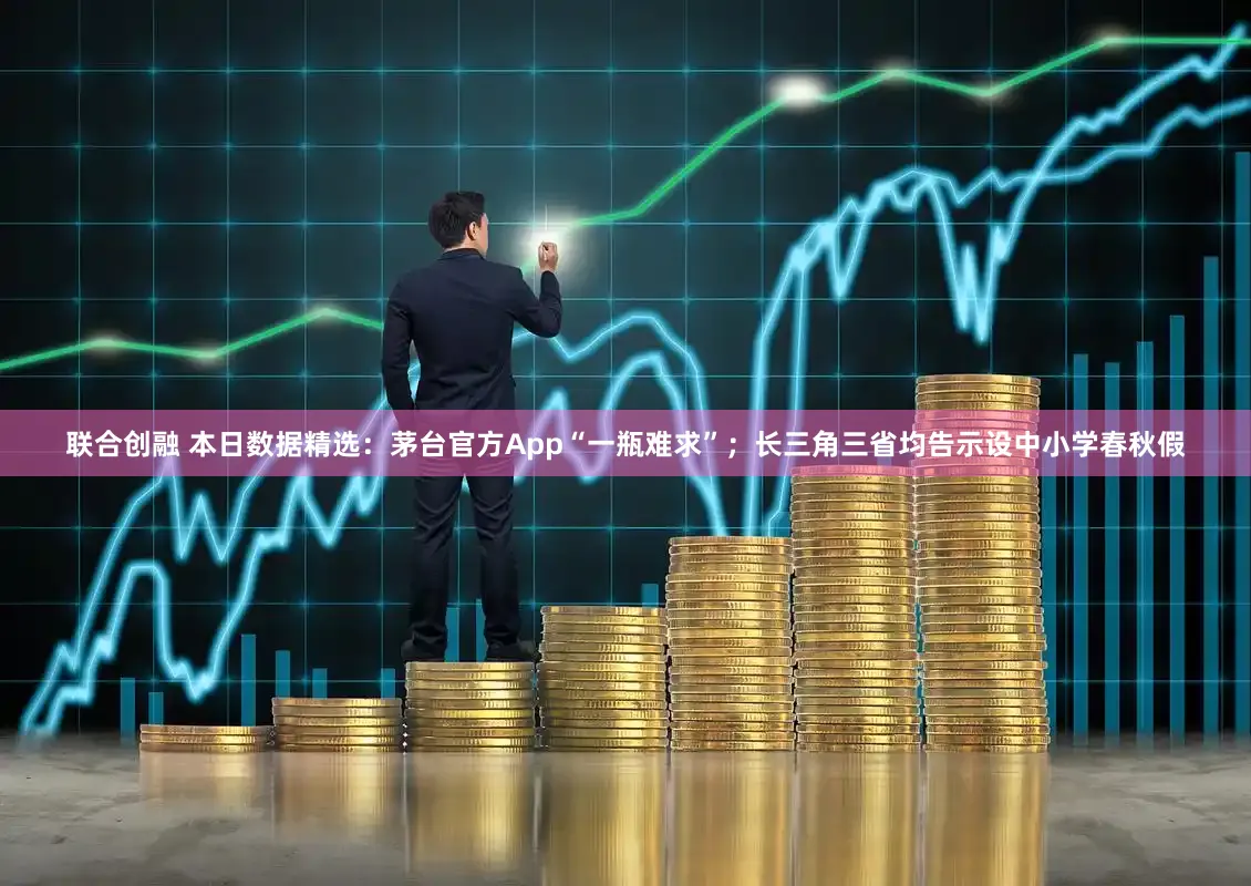 联合创融 本日数据精选：茅台官方App“一瓶难求”；长三角三省均告示设中小学春秋假
