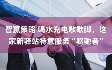 智赢策略 喝水充电歇歇脚，这家新驿站特意服务“驱驰者”