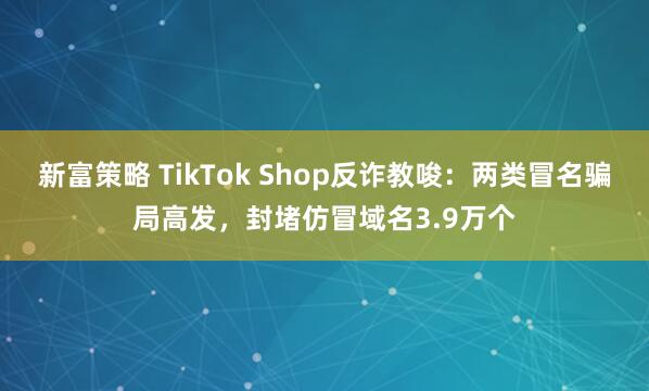 新富策略 TikTok Shop反诈教唆：两类冒名骗局高发，封堵仿冒域名3.9万个