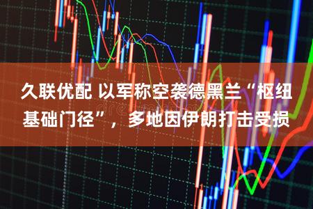 久联优配 以军称空袭德黑兰“枢纽基础门径”，多地因伊朗打击受损