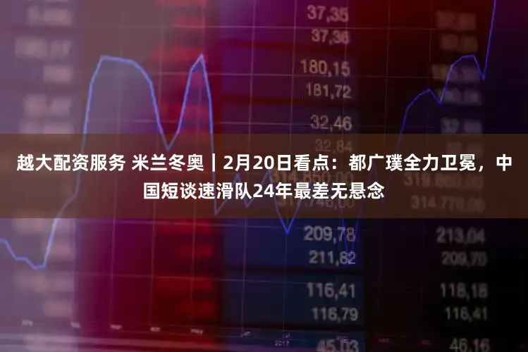 越大配资服务 米兰冬奥｜2月20日看点：都广璞全力卫冕，中国短谈速滑队24年最差无悬念