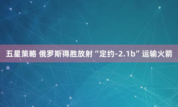五星策略 俄罗斯得胜放射“定约-2.1b”运输火箭