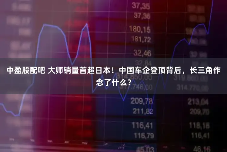 中盈股配吧 大师销量首超日本！中国车企登顶背后，长三角作念了什么？