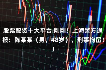 股票配资十大平台 刚刚！上海警方通报：陈某某（男，48岁），刑事拘留！