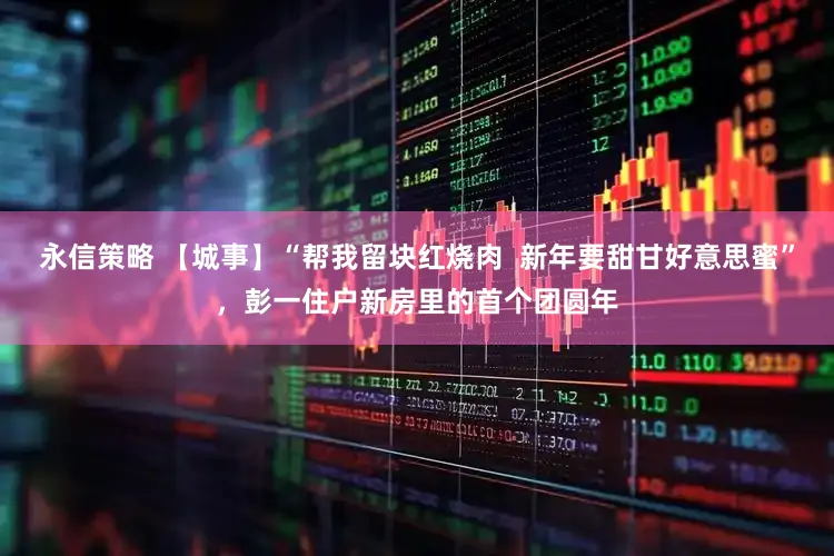 永信策略 【城事】“帮我留块红烧肉 新年要甜甘好意思蜜”,彭一住户新房里的首个团圆年