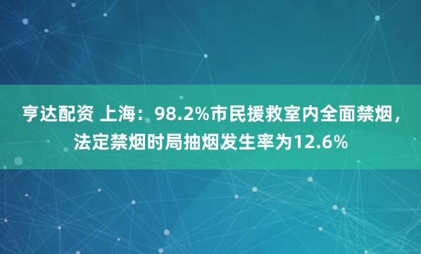 亨达配资 上海：98.2%市民援救室内全面禁烟，法定禁烟时局抽烟发生率为12.6%