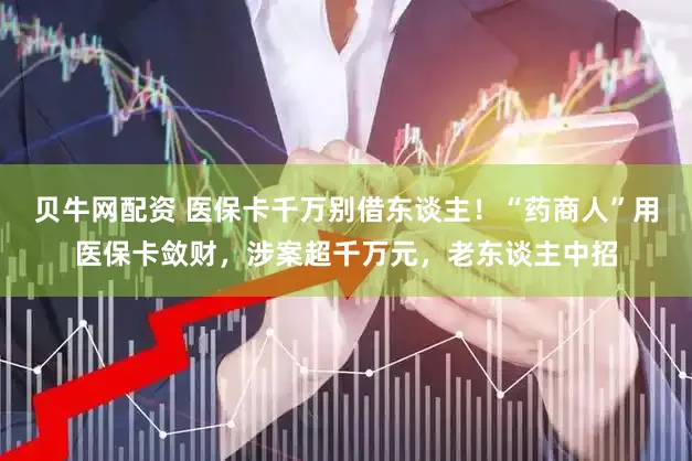 贝牛网配资 医保卡千万别借东谈主!“药商人”用医保卡敛财,涉案超千万元,老东谈主中招