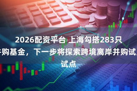 2026配资平台 上海勾搭283只并购基金，下一步将探索跨境离岸并购试点