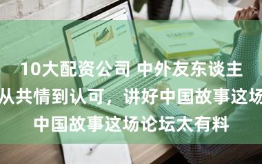 10大配资公司 中外友东谈主王人荟萃！从共情到认可，讲好中国故事这场论坛太有料
