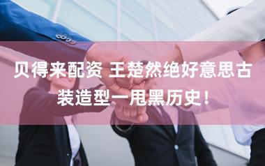 贝得来配资 王楚然绝好意思古装造型一甩黑历史！