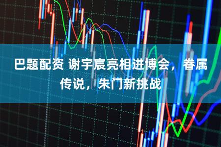 巴题配资 谢宇宸亮相进博会，眷属传说，朱门新挑战