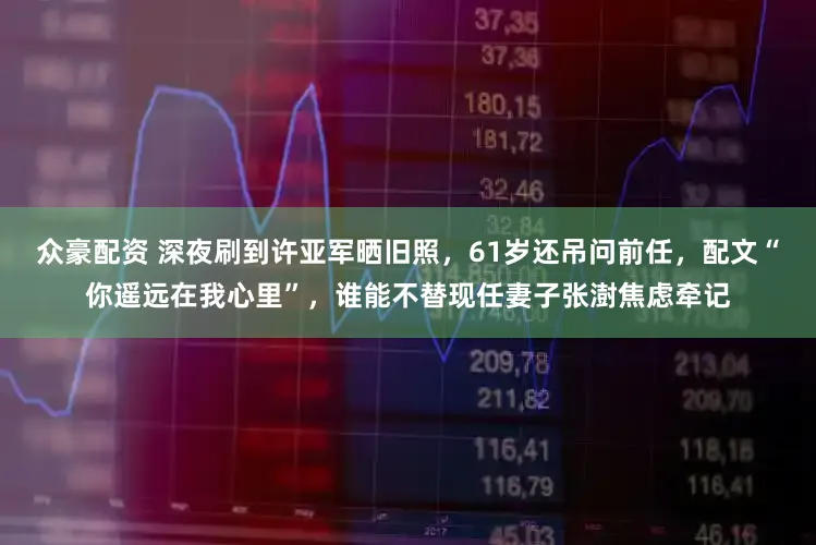 众豪配资 深夜刷到许亚军晒旧照，61岁还吊问前任，配文“你遥远在我心里”，谁能不替现任妻子张澍焦虑牵记