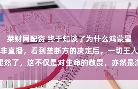 莱财网配资 终于知谈了为什么鸿蒙星光盛典秉承录播而非直播，看到垄断方的决定后，一切王人显然了，这不仅是对生命的敬畏，亦然最深千里的东谈主文呈现