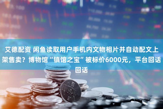 艾德配资 闲鱼读取用户手机内文物相片并自动配文上架售卖？博物馆“镇馆之宝”被标价6000元，平台回话
