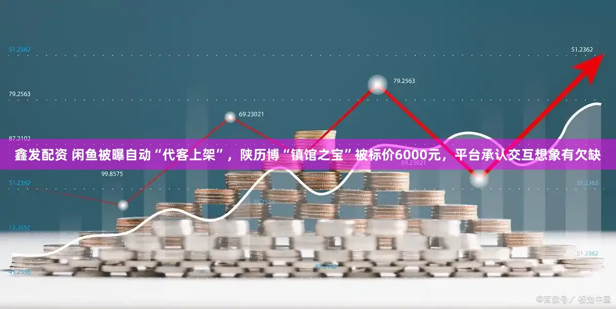 鑫发配资 闲鱼被曝自动“代客上架”，陕历博“镇馆之宝”被标价6000元，平台承认交互想象有欠缺