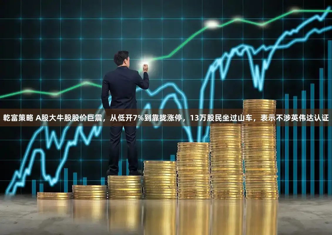 乾富策略 A股大牛股股价巨震，从低开7%到靠拢涨停，13万股民坐过山车，表示不涉英伟达认证