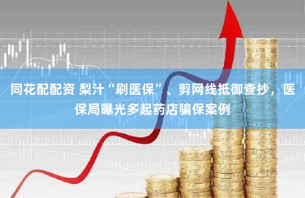 同花配配资 梨汁“刷医保”、剪网线抵御查抄，医保局曝光多起药店骗保案例