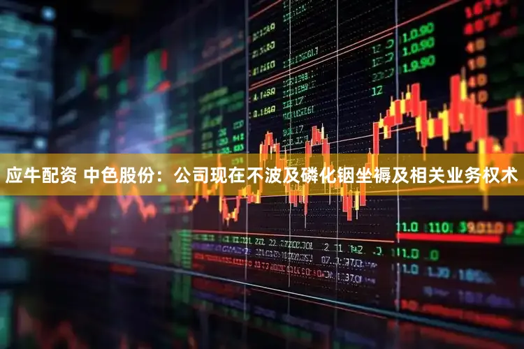 应牛配资 中色股份：公司现在不波及磷化铟坐褥及相关业务权术