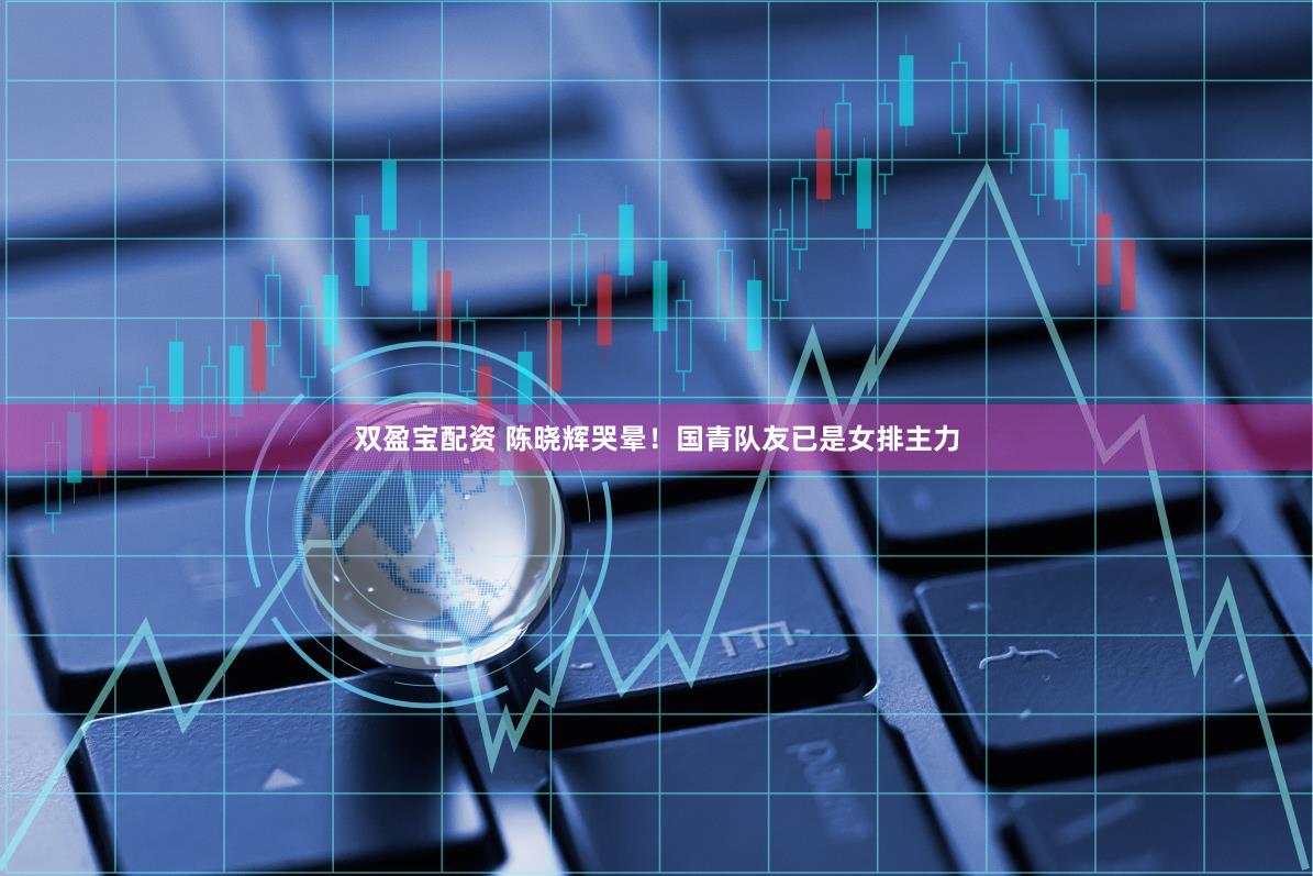 双盈宝配资 陈晓辉哭晕！国青队友已是女排主力