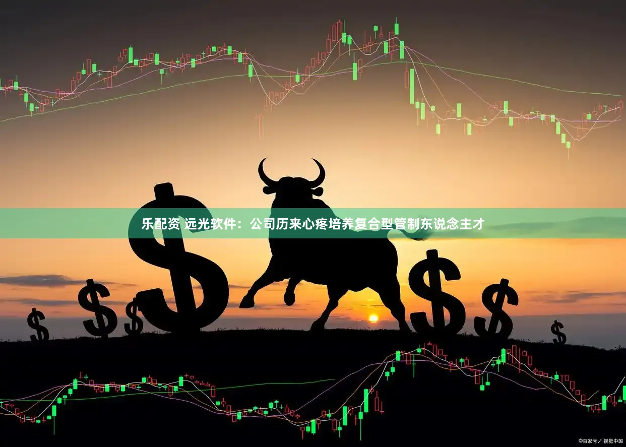 乐配资 远光软件：公司历来心疼培养复合型管制东说念主才