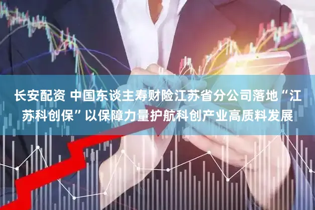 长安配资 中国东谈主寿财险江苏省分公司落地“江苏科创保”以保障力量护航科创产业高质料发展